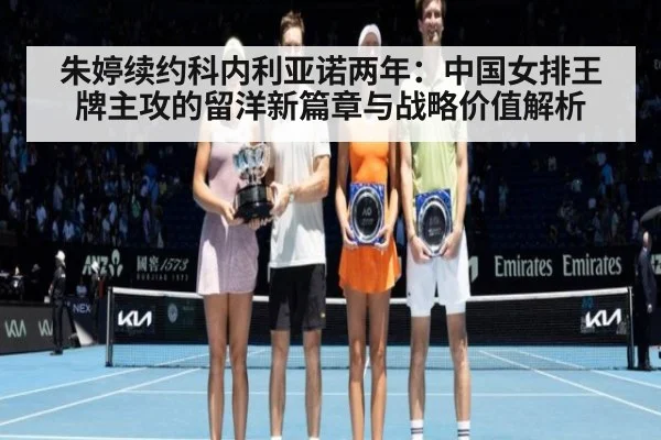 朱婷续约科内利亚诺两年：中国女排王牌主攻的留洋新篇章与战略价值解析