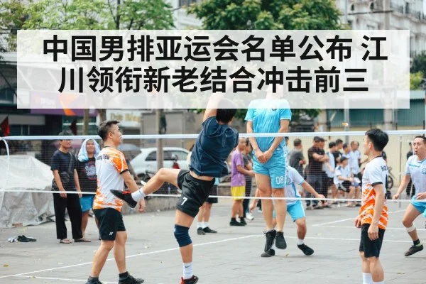 中国男排亚运会名单公布 江川领衔新老结合冲击前三