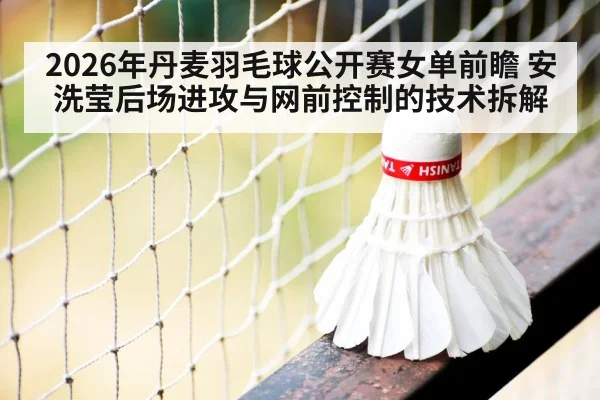 2026年丹麦羽毛球公开赛女单前瞻 安洗莹后场进攻与网前控制的技术拆解